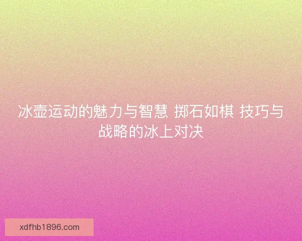 冰壶运动的魅力与智慧 掷石如棋 技巧与战略的冰上对决