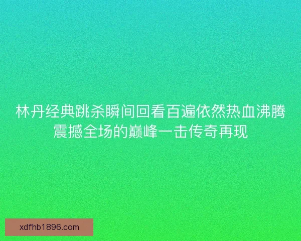 林丹经典跳杀瞬间回看百遍依然热血沸腾震撼全场的巅峰一击传奇再现
