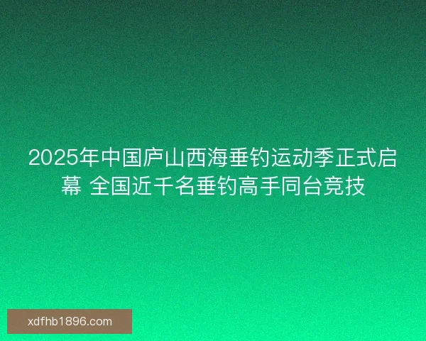 2025年中国庐山西海垂钓运动季正式启幕 全国近千名垂钓高手同台竞技