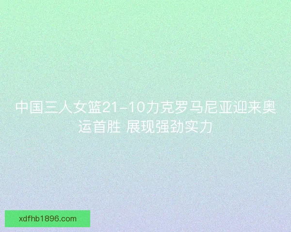中国三人女篮21-10力克罗马尼亚迎来奥运首胜 展现强劲实力